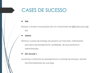 CASES DE SUCESSO
 IBM
Reduziu o tempo na produção de um computador de SETE dias para UM
dia
 XEROX
Diminuiu o prazo de entrega do produto ao mercado, melhorando
processos de planejamento, qualidade, de seus produtos e
administração;
 MC Donald´s
Aumentou a eficácia do planejamento e controle de estoque, através
da informatização de suas lojas.
 