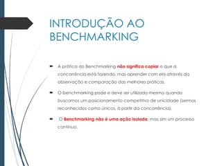 INTRODUÇÃO AO
BENCHMARKING
 A prática do Benchmarking não significa copiar o que a
concorrência está fazendo, mas aprender com ela através da
observação e comparação das melhores práticas.
 O benchmarking pode e deve ser utilizado mesmo quando
buscamos um posicionamento competitivo de unicidade (sermos
reconhecidos como únicos, à partir da concorrência).
 O Benchmarking não é uma ação isolada, mas sim um processo
contínuo.
 