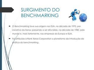 SURGIMENTO DO
BENCHMARKING
 O Benchmarking teve sua origem nos EUA, na década de 1970, por
iniciativa da Xerox; passando a ser difundido, na década de 1980, pelo
mundo e, mais fortemente, nas empresas da Europa e EUA.
 Foi atribuída à Rank Xerox Corporation o pioneirismo da introdução da
prática do benchmarking.
 