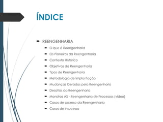 ÍNDICE
 REENGENHARIA
 O que é Reengenharia
 Os Pioneiros da Reengenharia
 Contexto Histórico
 Objetivos da Reengenharia
 Tipos de Reengenharia
 Metodologia de Implantação
 Mudanças Geradas pela Reengenharia
 Desafios da Reengenharia
 Monstros AS - Reengenharia de Processos (vídeo)
 Casos de sucesso da Reengenharia
 Casos de Insucesso
 