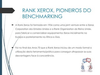 RANK XEROX, PIONEIROS DO
BENCHMARKING
 A Rank Xerox foi formada em 1956 como uma joint venture entre a Xerox
Corporation dos Estados Unidos e a Rank Organization do Reino Unido,
para fabricar e comercializar equipamentos Xerox inicialmente na
Europa e posteriormente na África e Ásia.
 Foi no final dos Anos 70 que a Rank Xerox iniciou de um modo formal a
utilização desta ferramenta/prática para conseguir ultrapassar as suas
desvantagens face à concorrência.
 