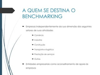 A QUEM SE DESTINA O
BENCHMARKING
 Empresas independentemente da sua dimensão dos seguintes
setores de suas atividades
 Comércio
 Indústria
 Construção
 Transporte e logística
 Prestação de serviços
 Outras
 Entidades empresariais como aconselhamento de apoia ás
empresas
 