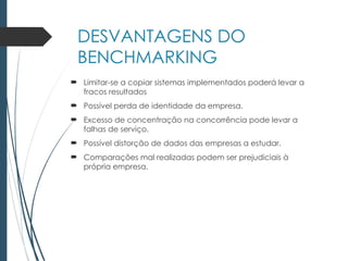 DESVANTAGENS DO
BENCHMARKING
 Limitar-se a copiar sistemas implementados poderá levar a
fracos resultados
 Possível perda de identidade da empresa.
 Excesso de concentração na concorrência pode levar a
falhas de serviço.
 Possível distorção de dados das empresas a estudar.
 Comparações mal realizadas podem ser prejudiciais à
própria empresa.
 