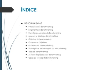 ÍNDICE
 BENCHMARKING
 Introdução ao Benchmarking
 Surgimento do Benchmarking
 Rank Xerox, pioneiros do Benchmarking
 A quem se destina o Benchmarking
 Objetivos do Benchmarking
 O causo do Zé (Vídeo)
 Quando usar o Benchmarking
 Vantagens e desvantagens do Benchmarking
 Tipos de Benchmarking
 As fases do processo de Benchmarking
 Casos de sucesso do Benchmarking
 