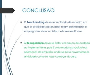 CONCLUSÃO
 O Benchmarking deve ser realizado de maneira em
que as atividades observadas sejam aprimoradas e
empregadas visando obter melhores resultados.
 A Reengenharia deve-se obter um pouco de cuidado
ao implementá-la, pois é uma mudança radical nas
operações da empresa, onde se inicia novamente as
atividades como se fosse começar do zero.
 