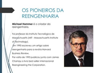 OS PIONEIROS DA
REENGENHARIA
Michael Hammer é o criador da
reengenharia.
Foi professor do Instituto Tecnológico de
Massachusetts (MIT - Massachusetts Institute
of Technology).
Em 1990 escreveu um artigo sobre
reengenharia para a revista Harvard
Business Review.
Por volta de 1993 publicou junto com James
Champy o livro best-seller internacional
Reengineering the Corporation.
 