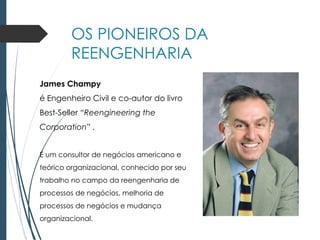 OS PIONEIROS DA
REENGENHARIA
James Champy
é Engenheiro Civil e co-autor do livro
Best-Seller “Reengineering the
Corporation” .
É um consultor de negócios americano e
teórico organizacional, conhecido por seu
trabalho no campo da reengenharia de
processos de negócios, melhoria de
processos de negócios e mudança
organizacional.
 