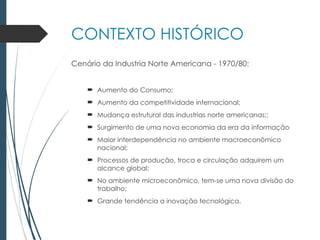 CONTEXTO HISTÓRICO
Cenário da Industria Norte Americana - 1970/80:
 Aumento do Consumo;
 Aumento da competitividade internacional;
 Mudança estrutural das industrias norte americanas;;
 Surgimento de uma nova economia da era da informação
 Maior interdependência no ambiente macroeconômico
nacional;
 Processos de produção, troca e circulação adquirem um
alcance global;
 No ambiente microeconômico, tem-se uma nova divisão do
trabalho;
 Grande tendência a inovação tecnológica.
 