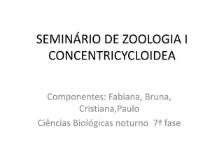 SEMINÁRIO DE ZOOLOGIA I
CONCENTRICYCLOIDEA
Componentes: Fabiana, Bruna,
Cristiana,Paulo
Ciências Biológicas noturno 7ª fase
 