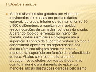 III. Abalos sísmicos
 Abalos sísmicos são gerados por violentos
movimentos de massas em profundidades
variáveis da crosta inferior ou do manto, entre 50
e 900 quilômetros, e resultam em rápidas
reacomodações de camadas rochosas da crosta.
A partir do foco do terremoto no interior do
planeta, ondas sísmicas se propagam até a
superfície. O ponto da superfície vertical ao foco é
denominado epicentro. As repercussões dos
abalos sísmicos atingem áreas maiores ou
menores da superfície em função da profundidade
do foco. Abalos com foco muito profundo
propagam seus efeitos por vastas áreas, mas
quanto maior é o afastamento do epicentro
menores são as destruições geradas pelo sismo.
 