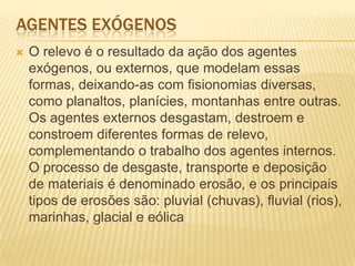 AGENTES EXÓGENOS
 O relevo é o resultado da ação dos agentes
exógenos, ou externos, que modelam essas
formas, deixando-as com fisionomias diversas,
como planaltos, planícies, montanhas entre outras.
Os agentes externos desgastam, destroem e
constroem diferentes formas de relevo,
complementando o trabalho dos agentes internos.
O processo de desgaste, transporte e deposição
de materiais é denominado erosão, e os principais
tipos de erosões são: pluvial (chuvas), fluvial (rios),
marinhas, glacial e eólica
 