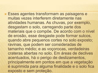  Esses agentes transformam as paisagens e
muitas vezes interferem diretamente nas
atividades humanas. As chuvas, por exemplo,
desgastam o solo, carregando parte dos
materiais que o compõe. De acordo com o nível
de erosão, esse desgaste pode formar sulcos,
quando abre pequenos cortes no solo exposto;
ravinas, que podem ser consideradas de
tamanho médio; e as voçorocas, verdadeiras
crateras abertas no solo. Em áreas de declives
acentuados, há o perigo de deslizamentos,
principalmente em pontos em que a vegetação
é suprimida para alguma finalidade e o solo fica
exposto e sem proteção.
 
