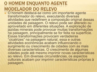 O HOMEM ENQUANTO AGENTE
MODELADOR DO RELEVO
 O homem destaca-se como um importante agente
transformador do relevo, executando diversas
atividades que redefinem a composição original dessas
unidades de paisagem. O relevo pode ser alterado ou
aproveitado em diferentes situações. A exploração de
jazidas minerais pode provocar muitas transformações
na paisagem, principalmente se for feita na superfície.
Essas transformações provocam verdadeiras
―cicatrizes‖ na paisagem natural, essa e outras
atividades econômicas acabam influenciando o
surgimento ou crescimento de cidades com as mais
diversas características. O crescimento de algumas
cidades pode até mesmo imprimir novas características
ao relevo. Em diversas circunstâncias, os aspectos
culturais acabam por imprimir características próprias à
paisagem.
 