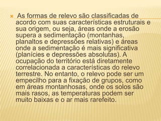  As formas de relevo são classificadas de
acordo com suas características estruturais e
sua origem, ou seja, áreas onde a erosão
supera a sedimentação (montanhas,
planaltos e depressões relativas) e áreas
onde a sedimentação é mais significativa
(planícies e depressões absolutas). A
ocupação do território está diretamente
correlacionada a características do relevo
terrestre. No entanto, o relevo pode ser um
empecilho para a fixação de grupos, como
em áreas montanhosas, onde os solos são
mais rasos, as temperaturas podem ser
muito baixas e o ar mais rarefeito.
 