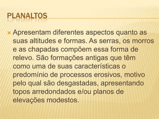 PLANALTOS
 Apresentam diferentes aspectos quanto as
suas altitudes e formas. As serras, os morros
e as chapadas compõem essa forma de
relevo. São formações antigas que têm
como uma de suas características o
predomínio de processos erosivos, motivo
pelo qual são desgastadas, apresentando
topos arredondados e/ou planos de
elevações modestos.
 