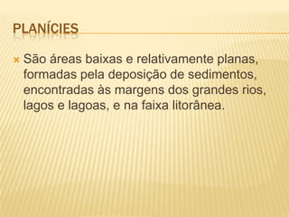 PLANÍCIES
 São áreas baixas e relativamente planas,
formadas pela deposição de sedimentos,
encontradas às margens dos grandes rios,
lagos e lagoas, e na faixa litorânea.
 