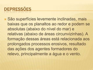 DEPRESSÕES
 São superfícies levemente inclinadas, mais
baixas que os planaltos ao redor e podem se
absolutas (abaixo do nível do mar) e
relativas (abaixo de áreas circunvizinhas). A
formação dessas áreas está relacionada aos
prolongados processos erosivos, resultado
das ações dos agentes formadores do
relevo, principalmente a água e o vento.
 