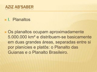 AZIZ AB'SABER
 I. Planaltos
 Os planaltos ocupam aproximadamente
5.000.000 km² e distribuem-se basicamente
em duas grandes áreas, separadas entre si
por planícies e platôs: o Planalto das
Guianas e o Planalto Brasileiro.
 