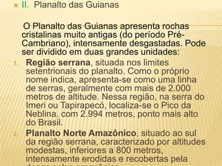  II. Planalto das Guianas
O Planalto das Guianas apresenta rochas
cristalinas muito antigas (do período Pré-
Cambriano), intensamente desgastadas. Pode
ser dividido em duas grandes unidades:
1. Região serrana, situada nos limites
setentrionais do planalto. Como o próprio
nome indica, apresenta-se como uma linha
de serras, geralmente com mais de 2.000
metros de altitude. Nessa região, na serra do
Imeri ou Tapirapecó, localiza-se o Pico da
Neblina, com 2.994 metros, ponto mais alto
do Brasil.
2. Planalto Norte Amazônico, situado ao sul
da região serrana, caracterizado por altitudes
modestas, inferiores a 800 metros,
intensamente erodidas e recobertas pela
 