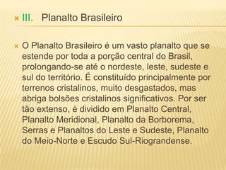 III. Planalto Brasileiro
 O Planalto Brasileiro é um vasto planalto que se
estende por toda a porção central do Brasil,
prolongando-se até o nordeste, leste, sudeste e
sul do território. É constituído principalmente por
terrenos cristalinos, muito desgastados, mas
abriga bolsões cristalinos significativos. Por ser
tão extenso, é dividido em Planalto Central,
Planalto Meridional, Planalto da Borborema,
Serras e Planaltos do Leste e Sudeste, Planalto
do Meio-Norte e Escudo Sul-Riograndense.
 