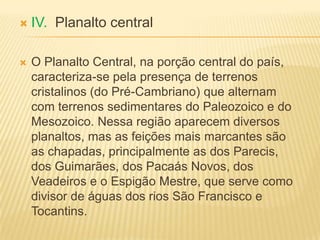  IV. Planalto central
 O Planalto Central, na porção central do país,
caracteriza-se pela presença de terrenos
cristalinos (do Pré-Cambriano) que alternam
com terrenos sedimentares do Paleozoico e do
Mesozoico. Nessa região aparecem diversos
planaltos, mas as feições mais marcantes são
as chapadas, principalmente as dos Parecis,
dos Guimarães, dos Pacaás Novos, dos
Veadeiros e o Espigão Mestre, que serve como
divisor de águas dos rios São Francisco e
Tocantins.
 