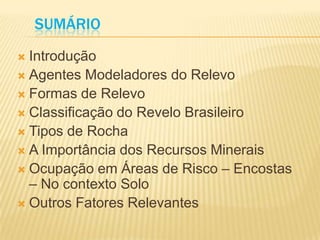 SUMÁRIO
 Introdução
 Agentes Modeladores do Relevo
 Formas de Relevo
 Classificação do Revelo Brasileiro
 Tipos de Rocha
 A Importância dos Recursos Minerais
 Ocupação em Áreas de Risco – Encostas
– No contexto Solo
 Outros Fatores Relevantes
 