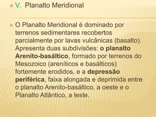  V. Planalto Meridional
 O Planalto Meridional é dominado por
terrenos sedimentares recobertos
parcialmente por lavas vulcânicas (basalto).
Apresenta duas subdivisões: o planalto
Arenito-basáltico, formado por terrenos do
Mesozoico (areníticos e basálticos)
fortemente erodidos, e a depressão
periférica, faixa alongada e deprimida entre
o planalto Arenito-basáltico, a oeste e o
Planalto Atlântico, a leste.
 