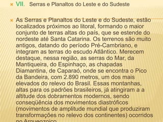  VII. Serras e Planaltos do Leste e do Sudeste
 As Serras e Planaltos do Leste e do Sudeste, estão
localizados próximos ao litoral, formando o maior
conjunto de terras altas do país, que se estende do
nordeste até Santa Catarina. Os terrenos são muito
antigos, datando do período Pré-Cambriano, e
integram as terras do escudo Atlântico. Merecem
destaque, nessa região, as serras do Mar, da
Mantiqueira, do Espinhaço, as chapadas
Diamantina, de Caparaó, onde se encontra o Pico
da Bandeira, com 2.890 metros, um dos mais
elevados do relevo do Brasil. Essas montanhas,
altas para os padrões brasileiros, já atingiram a a
altitude dos dobramentos modernos, sendo
conseqüência dos movimentos diastróficos
(movimentos de amplitude mundial que produziram
transformações no relevo dos continentes) ocorridos
 