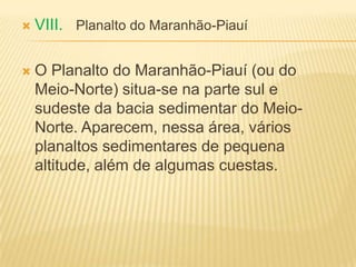  VIII. Planalto do Maranhão-Piauí
 O Planalto do Maranhão-Piauí (ou do
Meio-Norte) situa-se na parte sul e
sudeste da bacia sedimentar do Meio-
Norte. Aparecem, nessa área, vários
planaltos sedimentares de pequena
altitude, além de algumas cuestas.
 