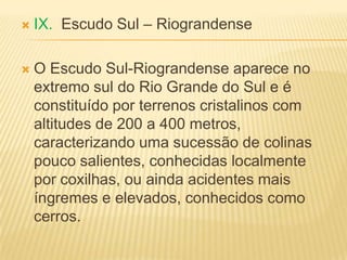  IX. Escudo Sul – Riograndense
 O Escudo Sul-Riograndense aparece no
extremo sul do Rio Grande do Sul e é
constituído por terrenos cristalinos com
altitudes de 200 a 400 metros,
caracterizando uma sucessão de colinas
pouco salientes, conhecidas localmente
por coxilhas, ou ainda acidentes mais
íngremes e elevados, conhecidos como
cerros.
 