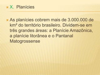  X. Planícies
 As planícies cobrem mais de 3.000.000 de
km² do território brasileiro. Dividem-se em
três grandes áreas: a Planície Amazônica,
a planície litorânea e o Pantanal
Matogrossense
 