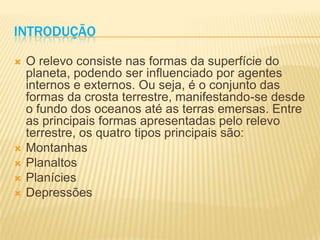 INTRODUÇÃO
 O relevo consiste nas formas da superfície do
planeta, podendo ser influenciado por agentes
internos e externos. Ou seja, é o conjunto das
formas da crosta terrestre, manifestando-se desde
o fundo dos oceanos até as terras emersas. Entre
as principais formas apresentadas pelo relevo
terrestre, os quatro tipos principais são:
 Montanhas
 Planaltos
 Planícies
 Depressões
 