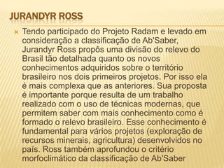 JURANDYR ROSS
 Tendo participado do Projeto Radam e levado em
consideração a classificação de Ab'Saber,
Jurandyr Ross propôs uma divisão do relevo do
Brasil tão detalhada quanto os novos
conhecimentos adquiridos sobre o território
brasileiro nos dois primeiros projetos. Por isso ela
é mais complexa que as anteriores. Sua proposta
é importante porque resulta de um trabalho
realizado com o uso de técnicas modernas, que
permitem saber com mais conhecimento como é
formado o relevo brasileiro. Esse conhecimento é
fundamental para vários projetos (exploração de
recursos minerais, agricultura) desenvolvidos no
país. Ross também aprofundou o critério
morfoclimático da classificação de Ab'Saber
 