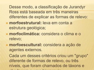 Desse modo, a classificação de Jurandyr
Ross está baseada em três maneiras
diferentes de explicar as formas de relevo:
 morfoestrutural: leva em conta a
estrutura geológica;
 morfoclimática: considera o clima e o
relevo;
 morfoescultural: considera a ação de
agentes externos.
Cada um desses critérios criou um "grupo"
diferente de formas de relevo, ou três
níveis, que foram chamados de táxons e
 