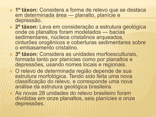  1º táxon: Considera a forma de relevo que se destaca
em determinada área — planalto, planície e
depressão.
 2º táxon: Leva em consideração a estrutura geológica
onde os planaltos foram modelados — bacias
sedimentares, núcleos cristalinos arqueados,
cinturões orogênicos e coberturas sedimentares sobre
o embasamento cristalino.
 3º táxon: Considera as unidades morfoesculturais,
formada tanto por planícies como por planaltos e
depressões, usando nomes locais e regionais.
 O relevo de determinada região depende de sua
estrutura morfológica. Tendo sido feita uma nova
classificação do relevo, e corresponde uma nova
análise da estrutura geológica brasileira.
 As novas 28 unidades do relevo brasileiro foram
divididas em onze planaltos, seis planícies e onze
depressões.
 