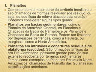 I. Planaltos
 Compreendem a maior parte do território brasileiro e
são chamados de "formas residuais" (de resíduo, ou
seja, do que ficou do relevo atacado pela erosão).
Podemos considerar alguns tipos gerais:
 Planaltos em bacias sedimentares, como o
Planalto da Amazônia Oriental, os Planaltos e
Chapadas da Bacia do Parnaíba e os Planaltos e
Chapadas da Bacia do Paraná. Podem ser limitados
por depressões periféricas, como a Paulista, ou
marginais, como a Norte-Amazônica.
 Planaltos em intrusões e coberturas residuais da
plataforma (escudos): São formações antigas da
era Pré-Cambriana, possuem grande parte de sua
extensão recoberta por terrenos sedimentares.
Temos como exemplos os Planaltos Residuais Norte-
Amazônicos, chamados de Planalto das Guianas nas
classificações anteriores.
 