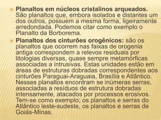  Planaltos em núcleos cristalinos arqueados.
São planaltos que, embora isolados e distantes um
dos outros, possuem a mesma forma, ligeiramente
arredondada. Podemos citar como exemplo o
Planalto da Borborema.
 Planaltos dos cinturões orogênicos: são os
planaltos que ocorrem nas faixas de orogenia
antiga correspondem a relevos residuais por
litologias diversas, quase sempre metamórficas
associadas a intrusivas. Estas unidades estão em
áreas de estruturas dobradas correspondentes aos
cinturões Paraguai-Araguaia, Brasília e Atlântico.
Nesses planaltos encontram se inúmeras serras,
associadas a resíduos de estrutura dobradas
intensamente, atacados por processos erosivos.
Tem-se como exemplo; os planaltos e serras do
Atlântico leste-sudeste, os planaltos e serras de
Goiás-Minas.
 