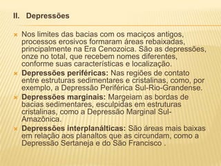 II. Depressões
 Nos limites das bacias com os maciços antigos,
processos erosivos formaram áreas rebaixadas,
principalmente na Era Cenozoica. São as depressões,
onze no total, que recebem nomes diferentes,
conforme suas características e localização.
 Depressões periféricas: Nas regiões de contato
entre estruturas sedimentares e cristalinas, como, por
exemplo, a Depressão Periférica Sul-Rio-Grandense.
 Depressões marginais: Margeiam as bordas de
bacias sedimentares, esculpidas em estruturas
cristalinas, como a Depressão Marginal Sul-
Amazônica.
 Depressões interplanálticas: São áreas mais baixas
em relação aos planaltos que as circundam, como a
Depressão Sertaneja e do São Francisco .
 