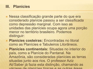 III. Planícies
 Nessa classificação grande parte do que era
considerado planície passou a ser classificada
como depressão marginal. Com isso as
unidades das planícies ocupa agora uma porção
menor no território brasileiro. Podemos
distinguir:
 Planícies costeiras: Encontradas no litoral
como as Planícies e Tabuleiros Litorâneos.
 Planícies continentais: Situadas no interior do
país, como a Planície do Pantanal. Na
Amazônia, são consideradas planícies as terras
situadas junto aos rios. O professor Aziz
Ab'Saber já fazia esta distinção, chamando as
 