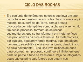 CICLO DAS ROCHAS
 É o conjunto de fenômenos naturais que leva um tipo
de rocha a se transformar em outro. Tudo começa aqui
mesmo, na superfície da Terra, com a erosão
provocada por intempéries como a chuva e o vento. No
fim desse processo, formam-se as rochas
sedimentares, que se transformam em metamórficas
nas profundezas da crosta terrestre. As metamórficas,
por sua vez, acabam virando magma, que, em algum
momento, se solidifica e vira rocha ígnea, dando início
ao ciclo novamente. Tudo isso leva milhões de anos
para ocorrer, num processo contínuo e infinito, em que
nada se perde e tudo se transforma. Veja no infográfico
quais são os principais fatores que atuam nas
 