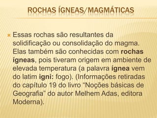 ROCHAS ÍGNEAS/MAGMÁTICAS
 Essas rochas são resultantes da
solidificação ou consolidação do magma.
Elas também são conhecidas com rochas
ígneas, pois tiveram origem em ambiente de
elevada temperatura (a palavra ígnea vem
do latim igni: fogo). (Informações retiradas
do capítulo 19 do livro ―Noções básicas de
Geografia‖ do autor Melhem Adas, editora
Moderna).
 