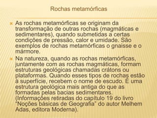 Rochas metamórficas
 As rochas metamórficas se originam da
transformação de outras rochas (magmáticas e
sedimentares), quando submetidas a certas
condições de pressão, calor e umidade. São
exemplos de rochas metamórficas o gnaisse e o
mármore.
 Na natureza, quando as rochas metamórficas,
juntamente com as rochas magmáticas, formam
estruturas geológicas chamadas crátons ou
plataformas. Quando esses tipos de rochas estão
à superfície, recebem o nome de escudo. É uma
estrutura geológica mais antiga do que as
formadas pelas bacias sedimentares.
(Informações retiradas do capítulo 19 do livro
―Noções básicas de Geografia‖ do autor Melhem
Adas, editora Moderna).
 