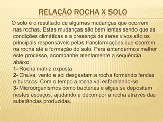 RELAÇÃO ROCHA X SOLO
O solo é o resultado de algumas mudanças que ocorrem
nas rochas. Estas mudanças são bem lentas sendo que as
condições climáticas e a presença de seres vivos são os
principais responsáveis pelas transformações que ocorrem
na rocha até a formação do solo. Para entendermos melhor
este processo, acompanhe atentamente a sequência
abaixo:
1- Rocha matriz exposta
2- Chuva, vento e sol desgastam a rocha formando fendas
e buracos. Com o tempo a rocha vai esfarelando-se
3- Microorganismos como bactérias e algas se depositam
nestes espaços, ajudando a decompor a rocha através das
substâncias produzidas.
 