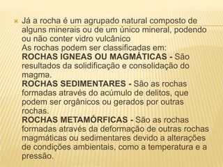  Já a rocha é um agrupado natural composto de
alguns minerais ou de um único mineral, podendo
ou não conter vidro vulcânico
As rochas podem ser classificadas em:
ROCHAS IGNEAS OU MAGMÁTICAS - São
resultados da solidificação e consolidação do
magma.
ROCHAS SEDIMENTARES - São as rochas
formadas através do acúmulo de delitos, que
podem ser orgânicos ou gerados por outras
rochas.
ROCHAS METAMÓRFICAS - São as rochas
formadas através da deformação de outras rochas
magmáticas ou sedimentares devido a alterações
de condições ambientais, como a temperatura e a
pressão.
 