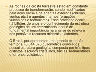  As rochas da crosta terrestre estão em constante
processo de transformação, sendo modificadas
pela ação erosiva de agentes externos (chuvas,
ventos etc.) e agentes internos (erupções
vulcânicas e tectonismo). Esse processo ocorre
há bilhões de anos e o conhecimento da estrutura
geológica de um determinado local é de
fundamental importância na análise do relevo e
dos possíveis recursos minerais existentes.
O Brasil, por apresentar uma grande extensão
territorial (8.514.876 quilômetros quadrados),
possui estrutura geológica composta por três tipos
distintos: escudos cristalinos, bacias sedimentares
e terrenos vulcânicos.
 