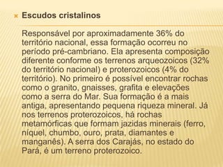  Escudos cristalinos
Responsável por aproximadamente 36% do
território nacional, essa formação ocorreu no
período pré-cambriano. Ela apresenta composição
diferente conforme os terrenos arqueozoicos (32%
do território nacional) e proterozoicos (4% do
território). No primeiro é possível encontrar rochas
como o granito, gnaisses, grafita e elevações
como a serra do Mar. Sua formação é a mais
antiga, apresentando pequena riqueza mineral. Já
nos terrenos proterozoicos, há rochas
metamórficas que formam jazidas minerais (ferro,
níquel, chumbo, ouro, prata, diamantes e
manganês). A serra dos Carajás, no estado do
Pará, é um terreno proterozoico.
 