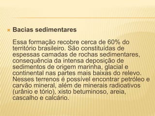  Bacias sedimentares
Essa formação recobre cerca de 60% do
território brasileiro. São constituídas de
espessas camadas de rochas sedimentares,
consequência da intensa deposição de
sedimentos de origem marinha, glacial e
continental nas partes mais baixas do relevo.
Nesses terrenos é possível encontrar petróleo e
carvão mineral, além de minerais radioativos
(urânio e tório), xisto betuminoso, areia,
cascalho e calcário.
 