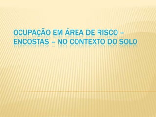 OCUPAÇÃO EM ÁREA DE RISCO –
ENCOSTAS – NO CONTEXTO DO SOLO
 
