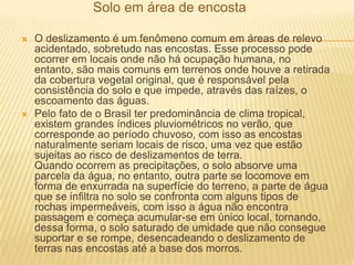 Solo em área de encosta
 O deslizamento é um fenômeno comum em áreas de relevo
acidentado, sobretudo nas encostas. Esse processo pode
ocorrer em locais onde não há ocupação humana, no
entanto, são mais comuns em terrenos onde houve a retirada
da cobertura vegetal original, que é responsável pela
consistência do solo e que impede, através das raízes, o
escoamento das águas.
 Pelo fato de o Brasil ter predominância de clima tropical,
existem grandes índices pluviométricos no verão, que
corresponde ao período chuvoso, com isso as encostas
naturalmente seriam locais de risco, uma vez que estão
sujeitas ao risco de deslizamentos de terra.
Quando ocorrem as precipitações, o solo absorve uma
parcela da água, no entanto, outra parte se locomove em
forma de enxurrada na superfície do terreno, a parte de água
que se infiltra no solo se confronta com alguns tipos de
rochas impermeáveis, com isso a água não encontra
passagem e começa acumular-se em único local, tornando,
dessa forma, o solo saturado de umidade que não consegue
suportar e se rompe, desencadeando o deslizamento de
terras nas encostas até a base dos morros.
 