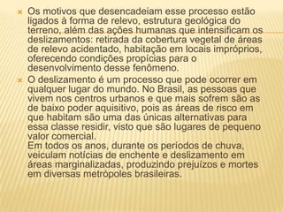  Os motivos que desencadeiam esse processo estão
ligados à forma de relevo, estrutura geológica do
terreno, além das ações humanas que intensificam os
deslizamentos: retirada da cobertura vegetal de áreas
de relevo acidentado, habitação em locais impróprios,
oferecendo condições propícias para o
desenvolvimento desse fenômeno.
 O deslizamento é um processo que pode ocorrer em
qualquer lugar do mundo. No Brasil, as pessoas que
vivem nos centros urbanos e que mais sofrem são as
de baixo poder aquisitivo, pois as áreas de risco em
que habitam são uma das únicas alternativas para
essa classe residir, visto que são lugares de pequeno
valor comercial.
Em todos os anos, durante os períodos de chuva,
veiculam notícias de enchente e deslizamento em
áreas marginalizadas, produzindo prejuízos e mortes
em diversas metrópoles brasileiras.
 